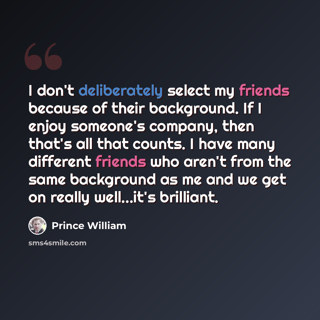 “I don't deliberately select my friends because of their background. If I enjoy someone's company, then that's all that counts. I have many different friends who aren't from the same background as me and we get on really well...it's brilliant.” quote by Prince William