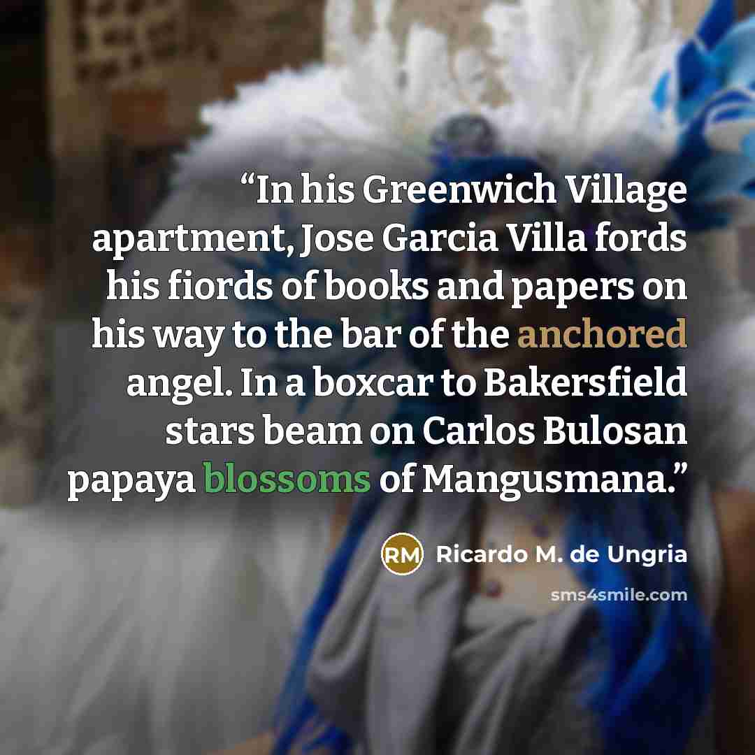 “In his Greenwich Village apartment, Jose Garcia Villa fords his fiords of books and papers on his way to the bar of the anchored angel. In a boxcar to Bakersfield stars beam on Carlos Bulosan papaya blossoms of Mangusmana.” quote by Ricardo M. de Ungria