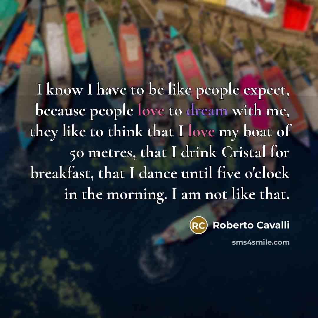 “I know I have to be like people expect, because people love to dream with me, they like to think that I love my boat of 50 metres, that I drink Cristal for breakfast, that I dance until five o'clock in the morning. I am not like that.” quote by Roberto Cavalli