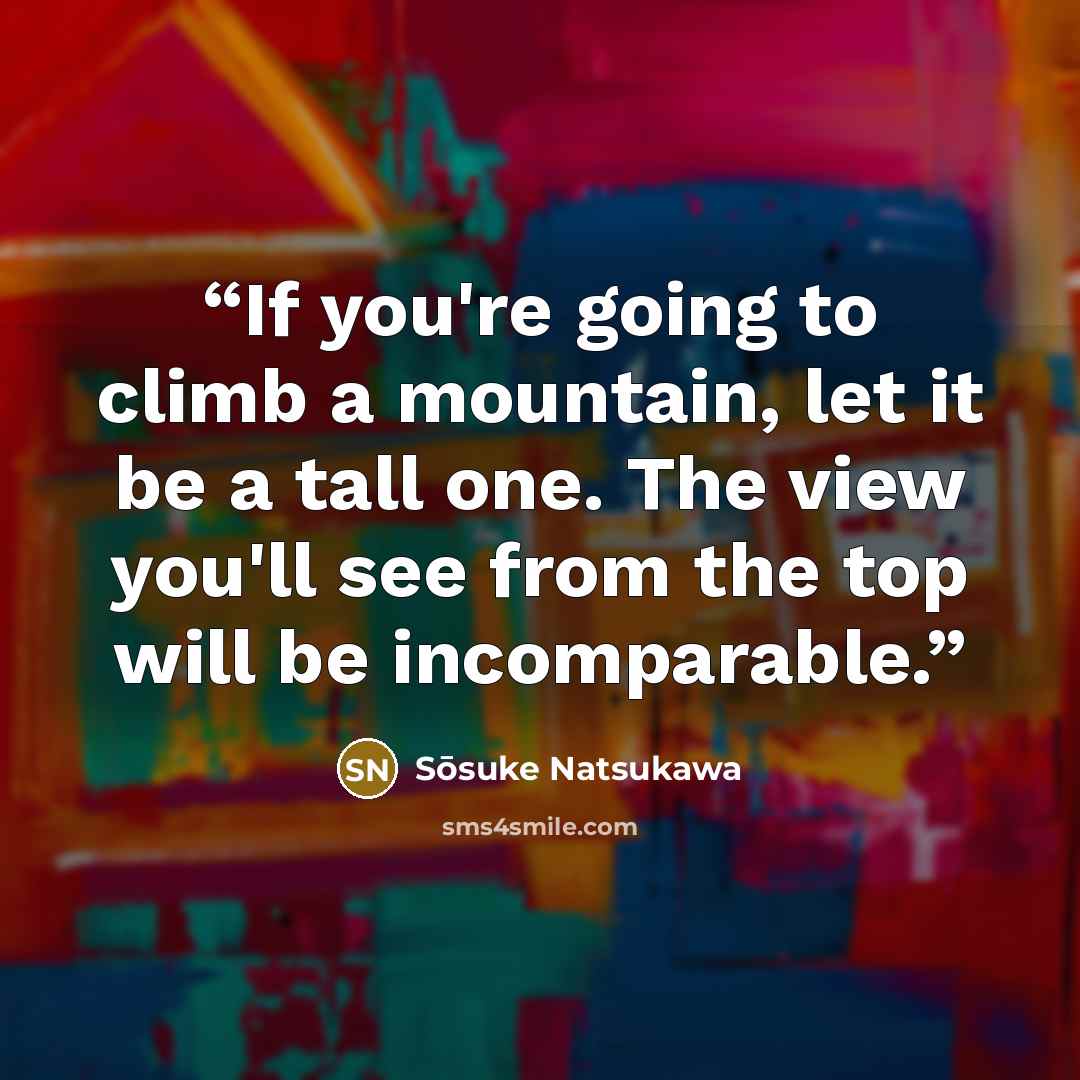 “If you're going to climb a mountain, let it be a tall one. The view you'll see from the top will be incomparable.” quote by Sōsuke Natsukawa