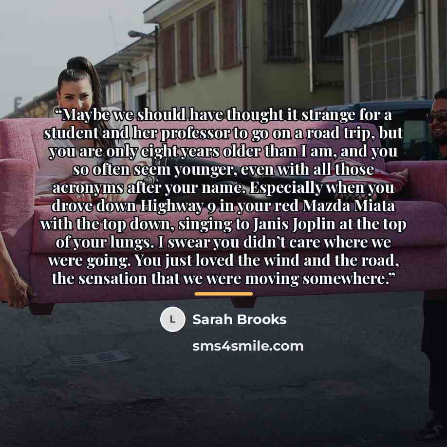 “Maybe we should have thought it strange for a student and her professor to go on a road trip, but you are only eight years older than I am, and you so often seem younger, even with all those acronyms after your name. Especially when you drove down Highway 9 in your red Mazda Miata with the top…” quote by Sarah Brooks
