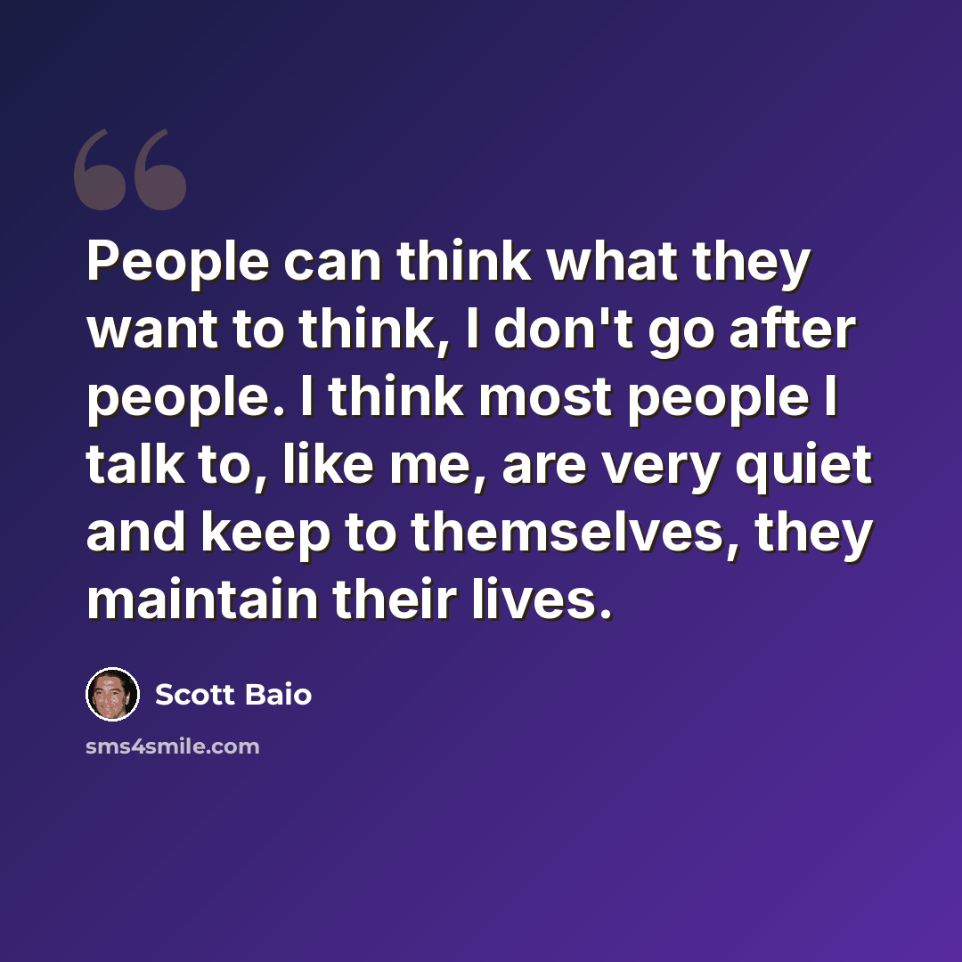 “People can think what they want to think, I don't go after people. I think most people I talk to, like me, are very quiet and keep to themselves, they maintain their lives.” quote by Scott Baio