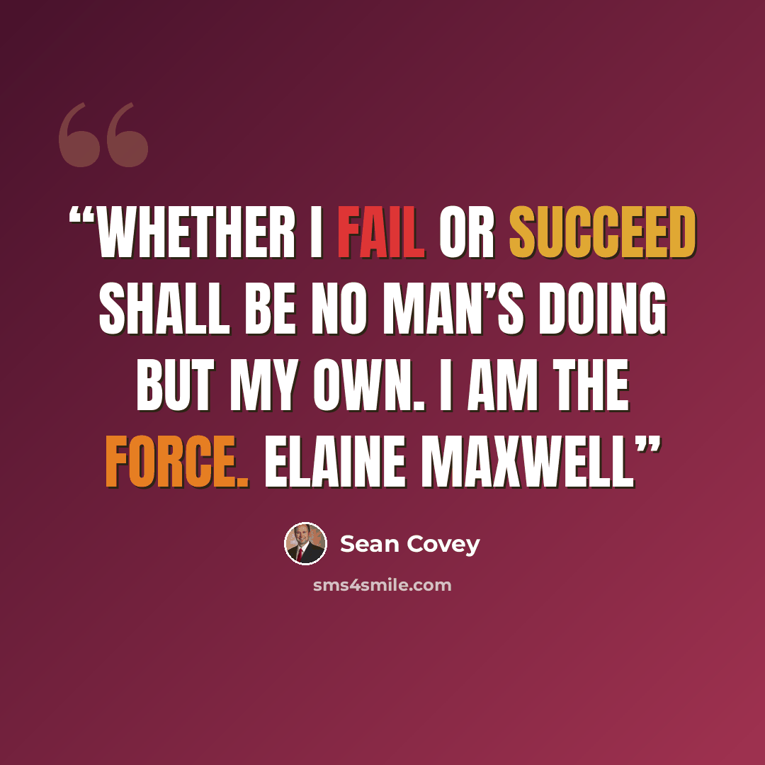 “Whether I fail or succeed shall be no man’s doing but my own. I am the force. ELAINE MAXWELL” quote by Sean Covey