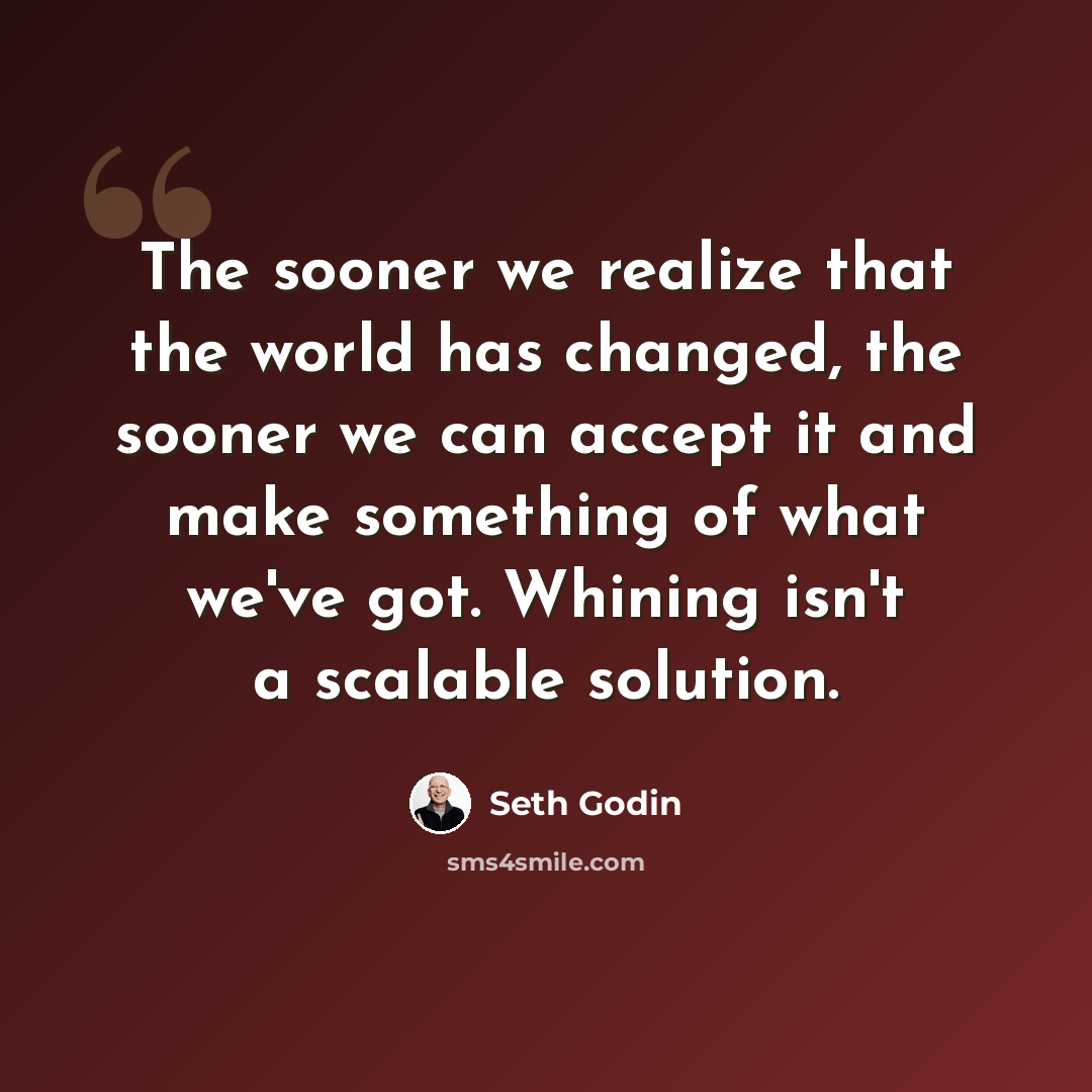 “The sooner we realize that the world has changed, the sooner we can accept it and make something of what we've got. Whining isn't a scalable solution.” quote by Seth Godin