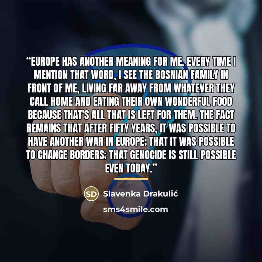 “Europe has another meaning for me. Every time I mention that word, I see the Bosnian family in front of me, living far away from whatever they call home and eating their own wonderful food because that's all that is left for them. The fact remains that after fifty years, it was possible to have…” quote by Slavenka Drakulić