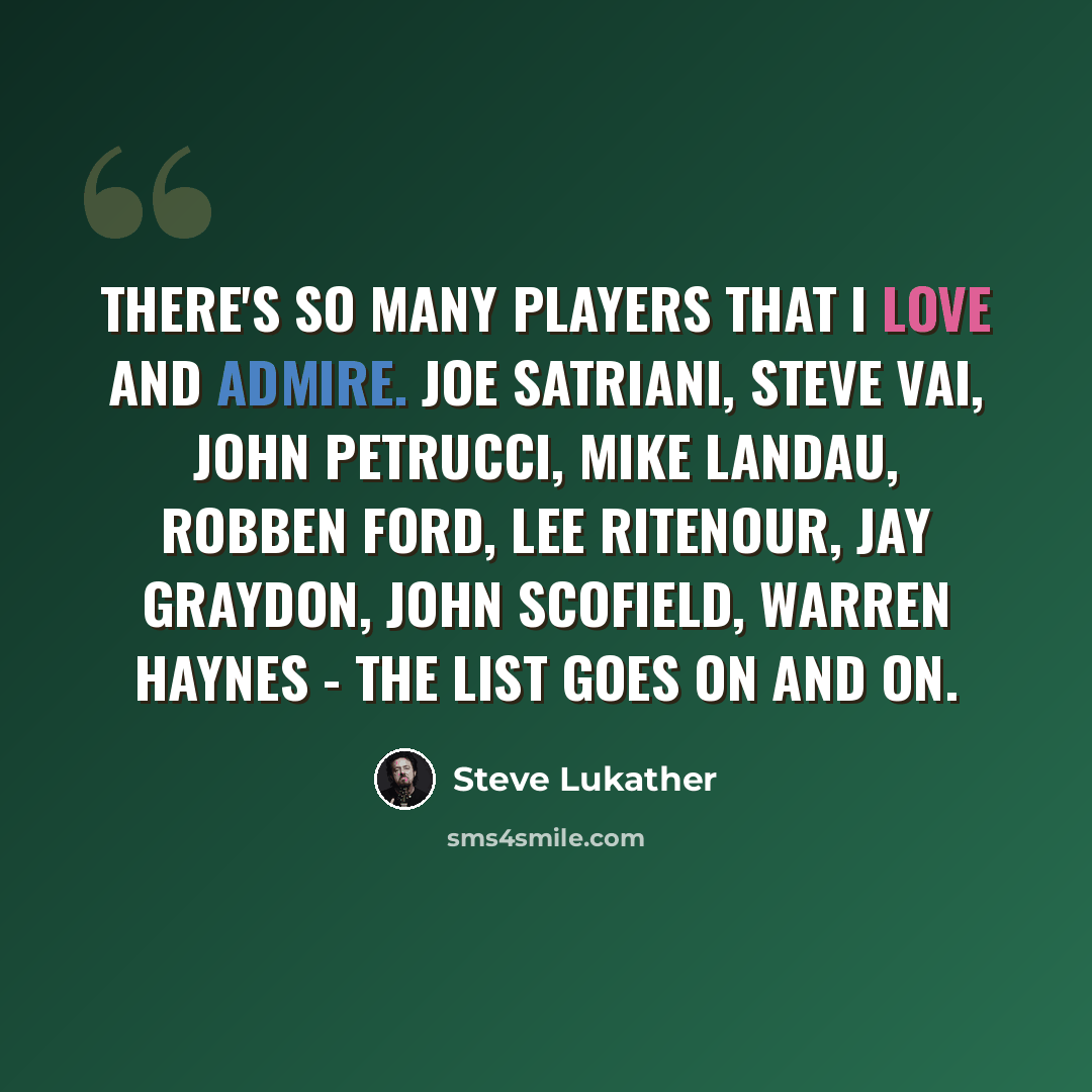 “There's so many players that I love and admire. Joe Satriani, Steve Vai, John Petrucci, Mike Landau, Robben Ford, Lee Ritenour, Jay Graydon, John Scofield, Warren Haynes - the list goes on and on.” quote by Steve Lukather