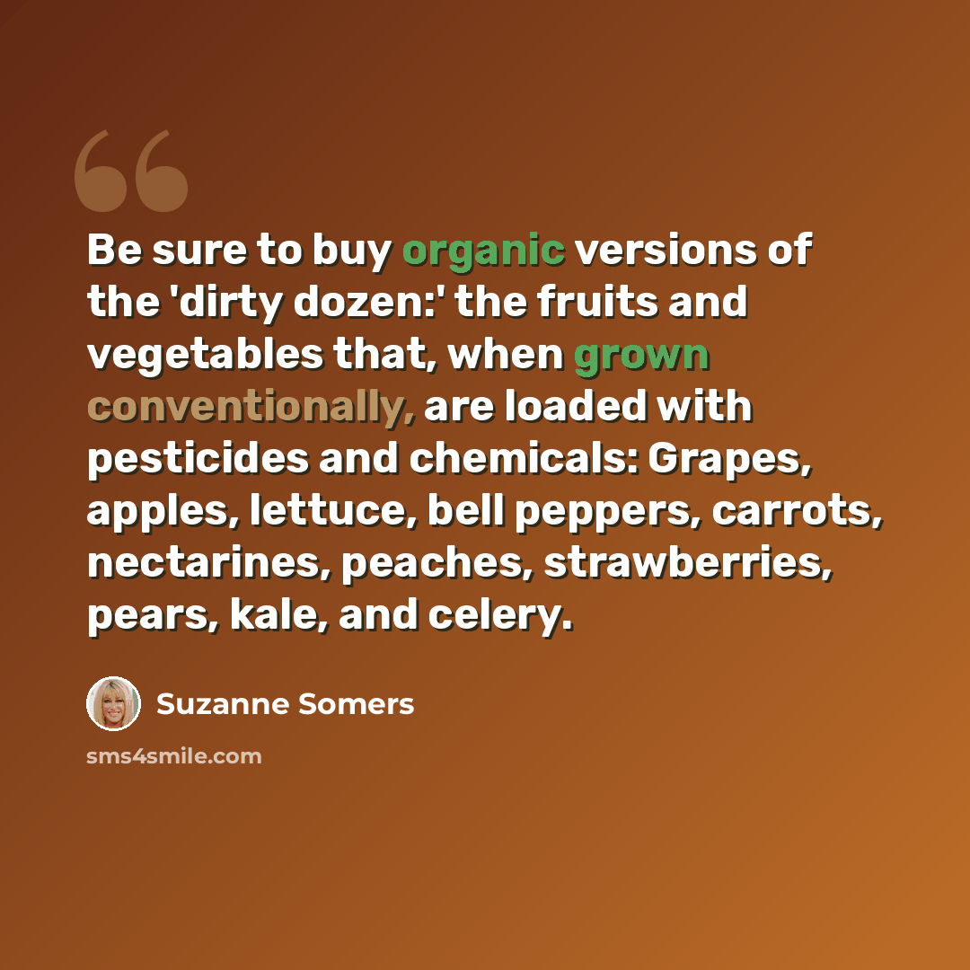 “Be sure to buy organic versions of the 'dirty dozen:' the fruits and vegetables that, when grown conventionally, are loaded with pesticides and chemicals: Grapes, apples, lettuce, bell peppers, carrots, nectarines, peaches, strawberries, pears, kale, and celery.” quote by Suzanne Somers