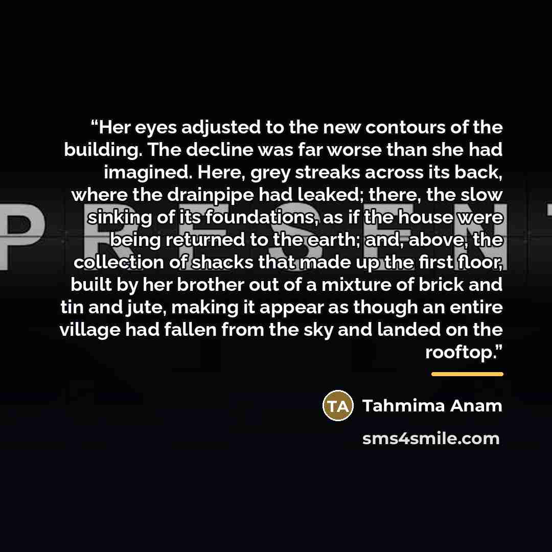 “Her eyes adjusted to the new contours of the building. The decline was far worse than she had imagined. Here, grey streaks across its back, where the drainpipe had leaked; there, the slow sinking of its foundations, as if the house were being returned to the earth; and, above, the collection of…” quote by Tahmima Anam