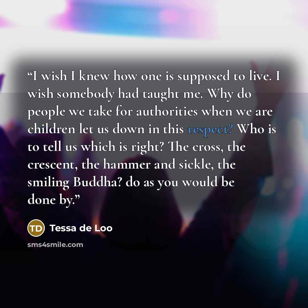 “I wish I knew how one is supposed to live. I wish somebody had taught me. Why do people we take for authorities when we are children let us down in this respect? Who is to tell us which is right? The cross, the crescent, the hammer and sickle, the smiling Buddha? do as you would be done by.” quote by Tessa de Loo