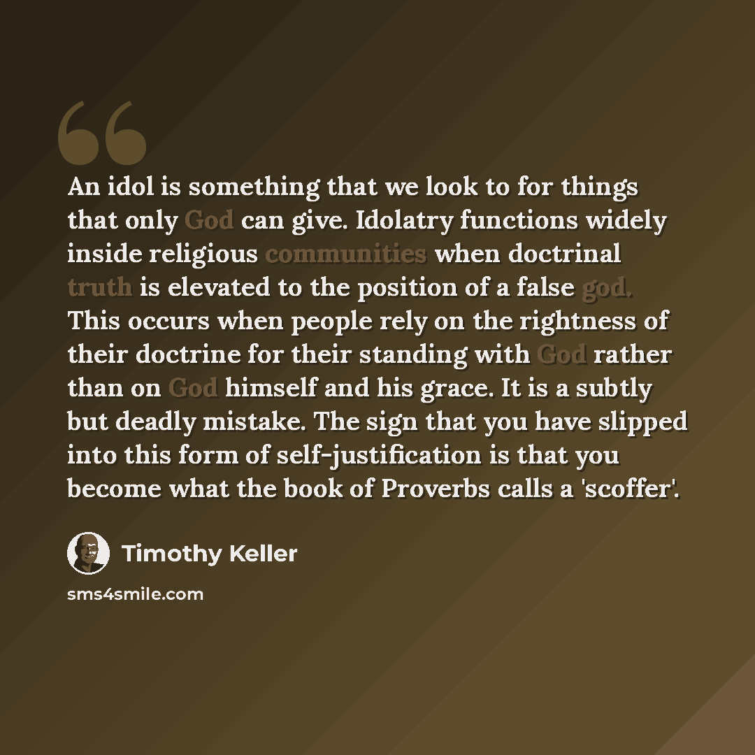 “An idol is something that we look to for things that only God can give. Idolatry functions widely inside religious communities when doctrinal truth is elevated to the position of a false god. This occurs when people rely on the rightness of their doctrine for their standing with God rather than on…” quote by Timothy Keller