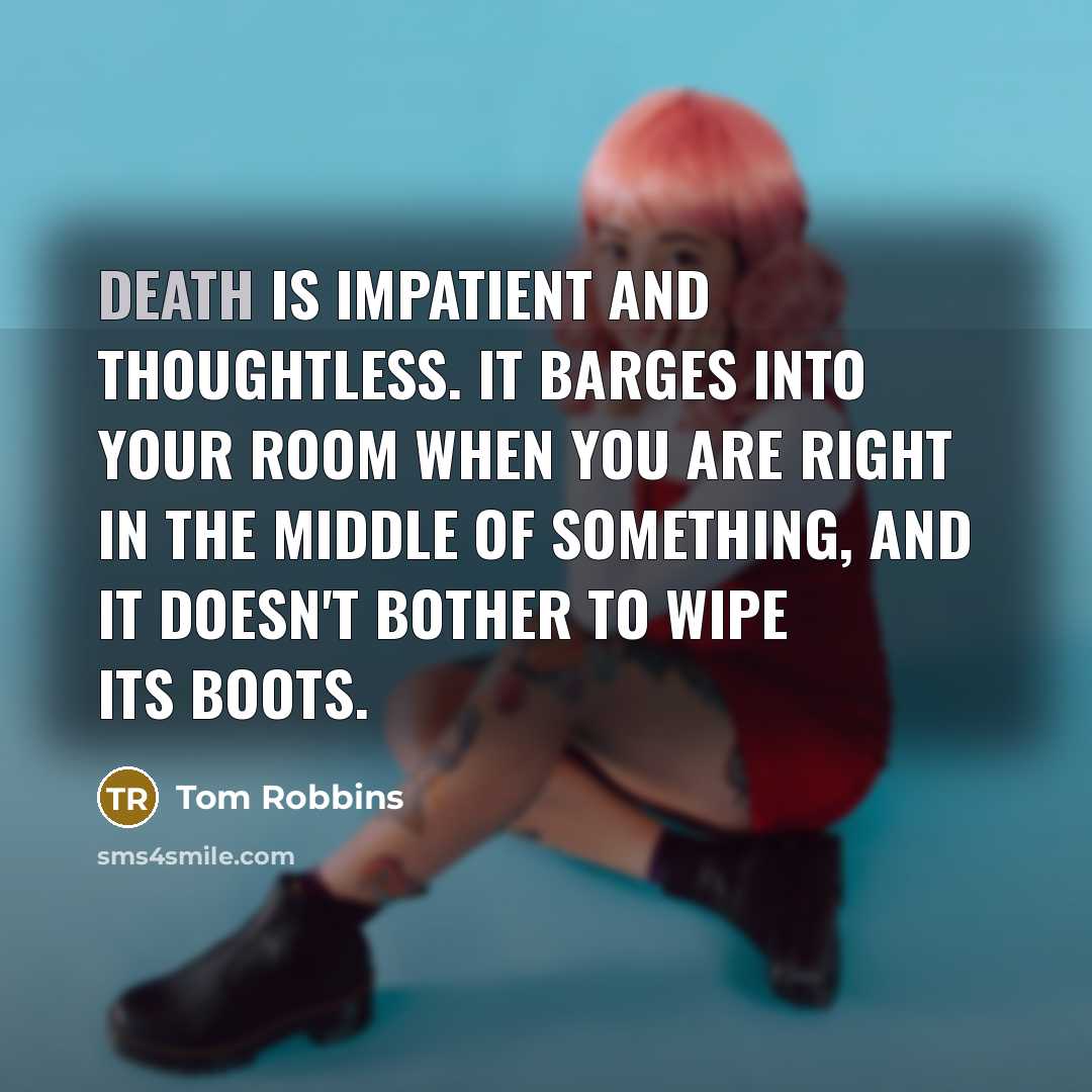 “Death is impatient and thoughtless. It barges into your room when you are right in the middle of something, and it doesn't bother to wipe its boots.” quote by Tom Robbins