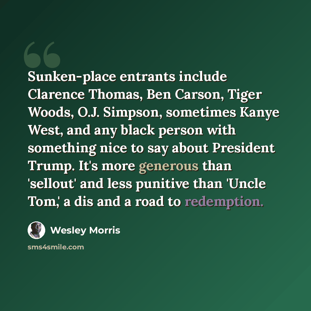 “Sunken-place entrants include Clarence Thomas, Ben Carson, Tiger Woods, O.J. Simpson, sometimes Kanye West, and any black person with something nice to say about President Trump. It's more generous than 'sellout' and less punitive than 'Uncle Tom,' a dis and a road to redemption.” quote by Wesley Morris