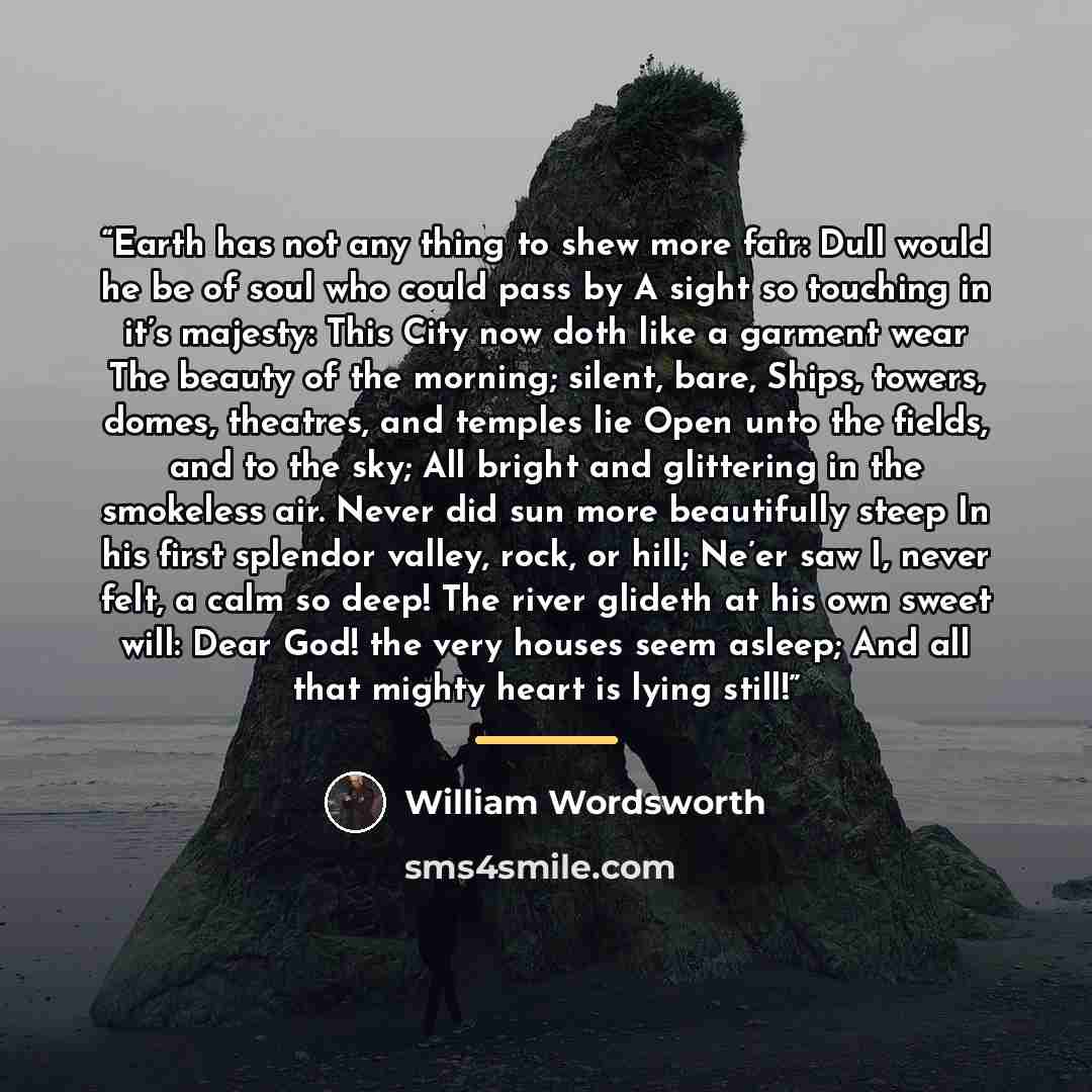 “Earth has not any thing to shew more fair: Dull would he be of soul who could pass by A sight so touching in it’s majesty: This City now doth like a garment wear The beauty of the morning; silent, bare, Ships, towers, domes, theatres, and temples lie Open unto the fields, and to the sky; All…” quote by William Wordsworth