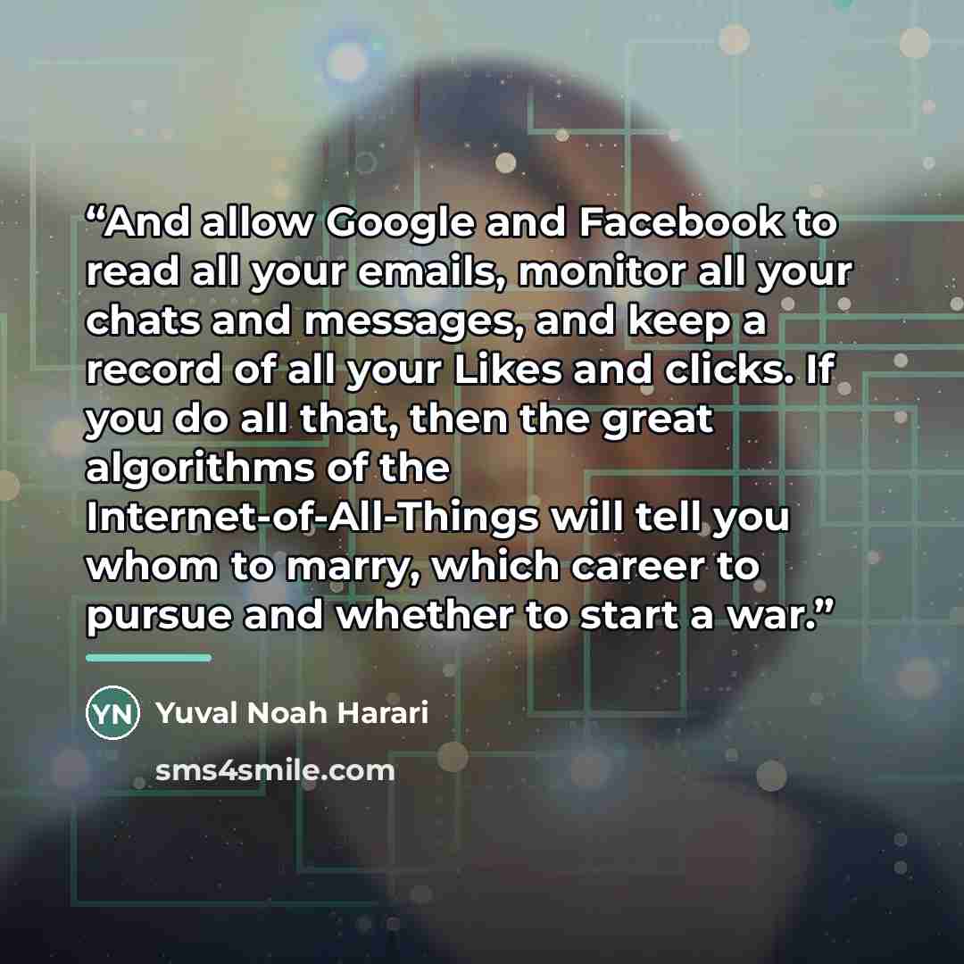 “And allow Google and Facebook to read all your emails, monitor all your chats and messages, and keep a record of all your Likes and clicks. If you do all that, then the great algorithms of the Internet-of-All-Things will tell you whom to marry, which career to pursue and whether to start a war.” quote by Yuval Noah Harari