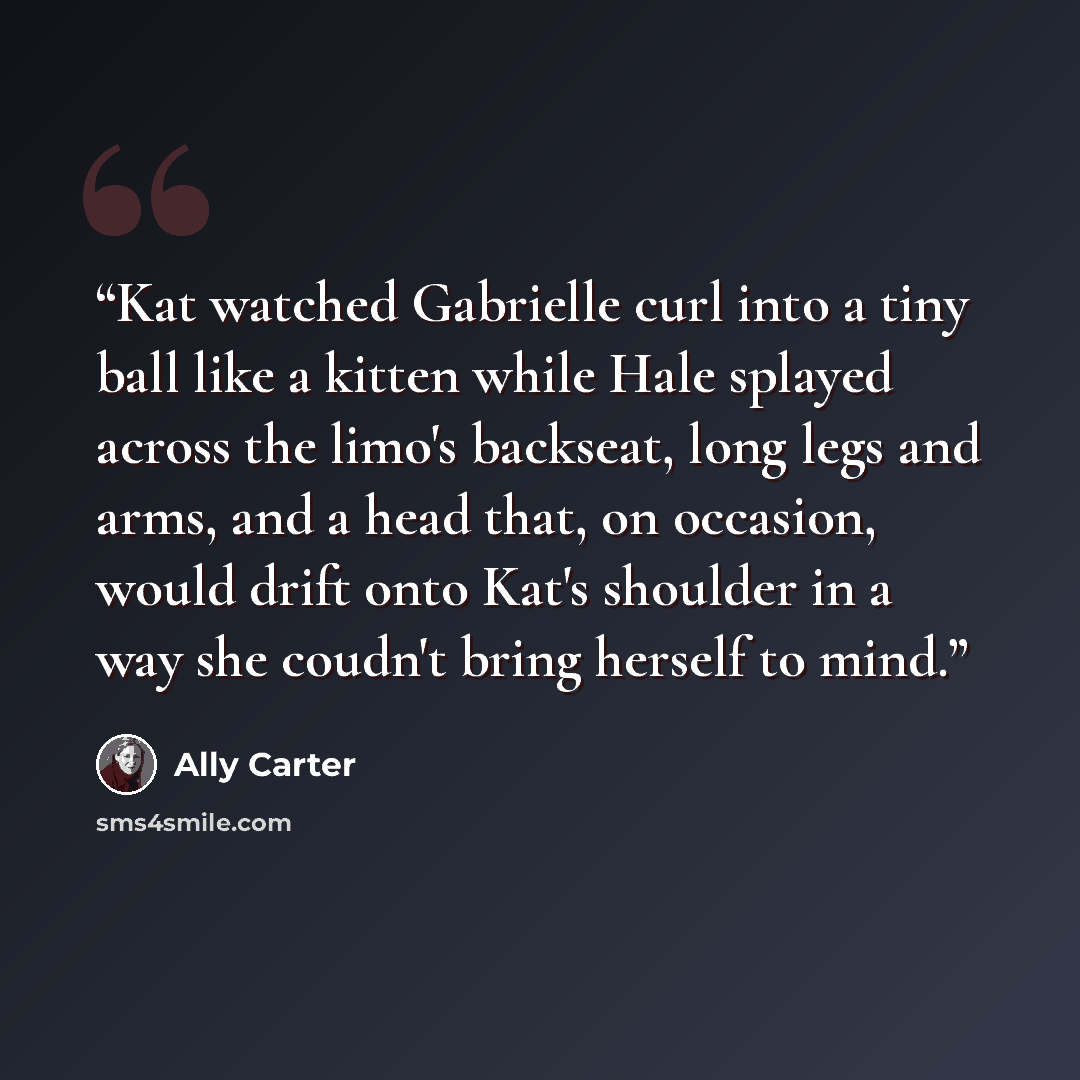 “Kat watched Gabrielle curl into a tiny ball like a kitten while Hale splayed across the limo's backseat, long legs and arms, and a head that, on occasion, would drift onto Kat's shoulder in a way she coudn't bring herself to mind.” quote by Ally Carter