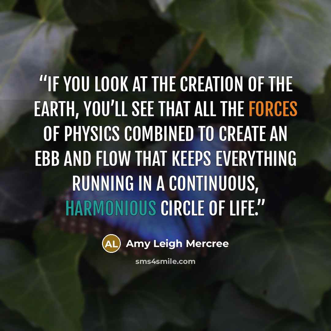 “If you look at the creation of the earth, you’ll see that all the forces of physics combined to create an ebb and flow that keeps everything running in a continuous, harmonious circle of life.” quote by Amy Leigh Mercree