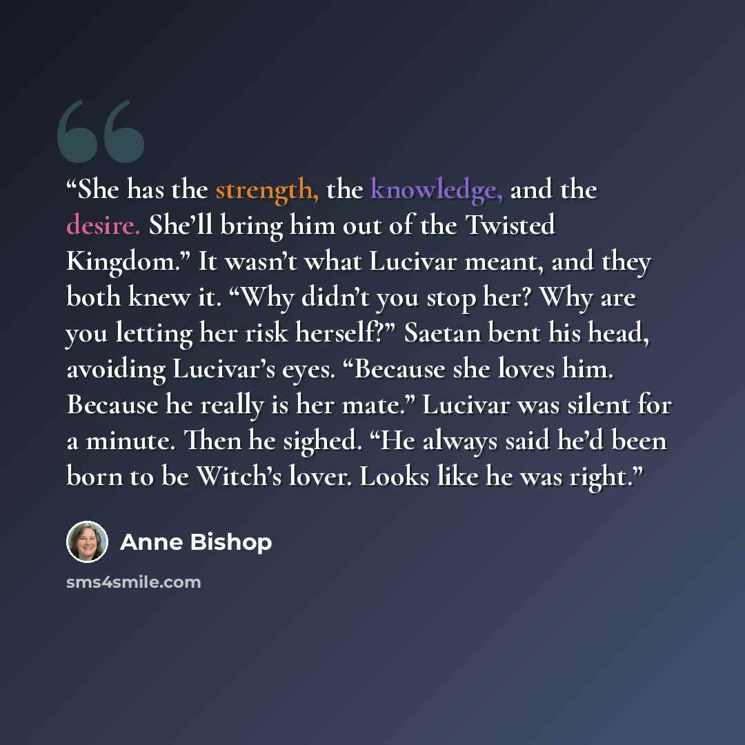 “She has the strength, the knowledge, and the desire. She’ll bring him out of the Twisted Kingdom.” It wasn’t what Lucivar meant, and they both knew it. “Why didn’t you stop her? Why are you letting her risk herself?” Saetan bent his head, avoiding Lucivar’s eyes. “Because she loves him. Because he…” quote by Anne Bishop