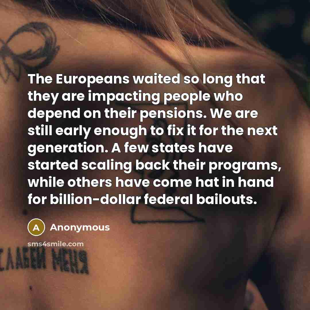 “The Europeans waited so long that they are impacting people who depend on their pensions. We are still early enough to fix it for the next generation. A few states have started scaling back their programs, while others have come hat in hand for billion-dollar federal bailouts.” quote by Anonymous