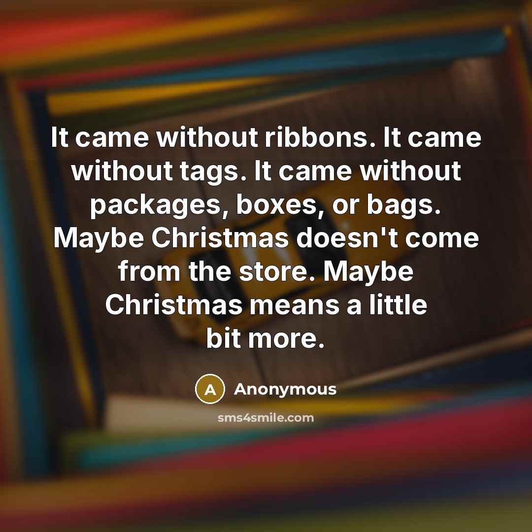 “It came without ribbons. It came without tags. It came without packages, boxes, or bags. Maybe Christmas doesn't come from the store. Maybe Christmas means a little bit more.” quote by Anonymous