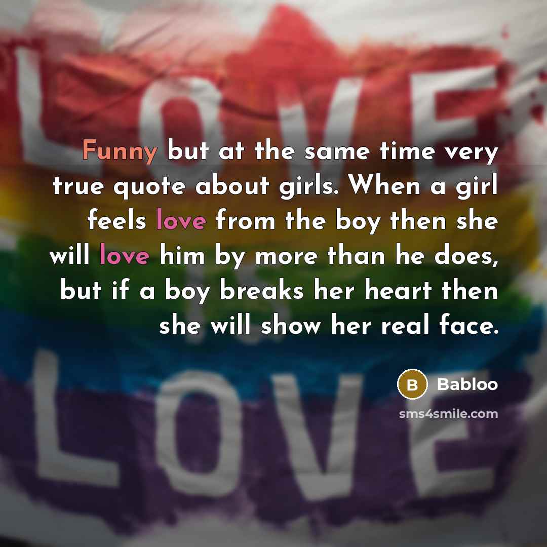 “Funny but at the same time very true quote about girls. When a girl feels love from the boy then she will love him by more than he does, but if a boy breaks her heart then she will show her real face.” quote by Babloo