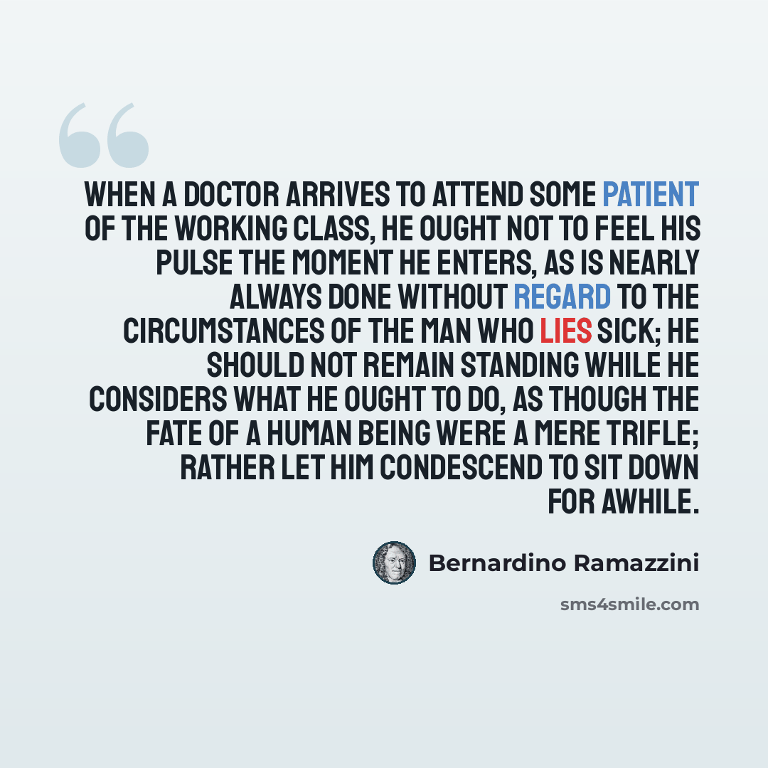“When a doctor arrives to attend some patient of the working class, he ought not to feel his pulse the moment he enters, as is nearly always done without regard to the circumstances of the man who lies sick; he should not remain standing while he considers what he ought to do, as though the fate of…” quote by Bernardino Ramazzini