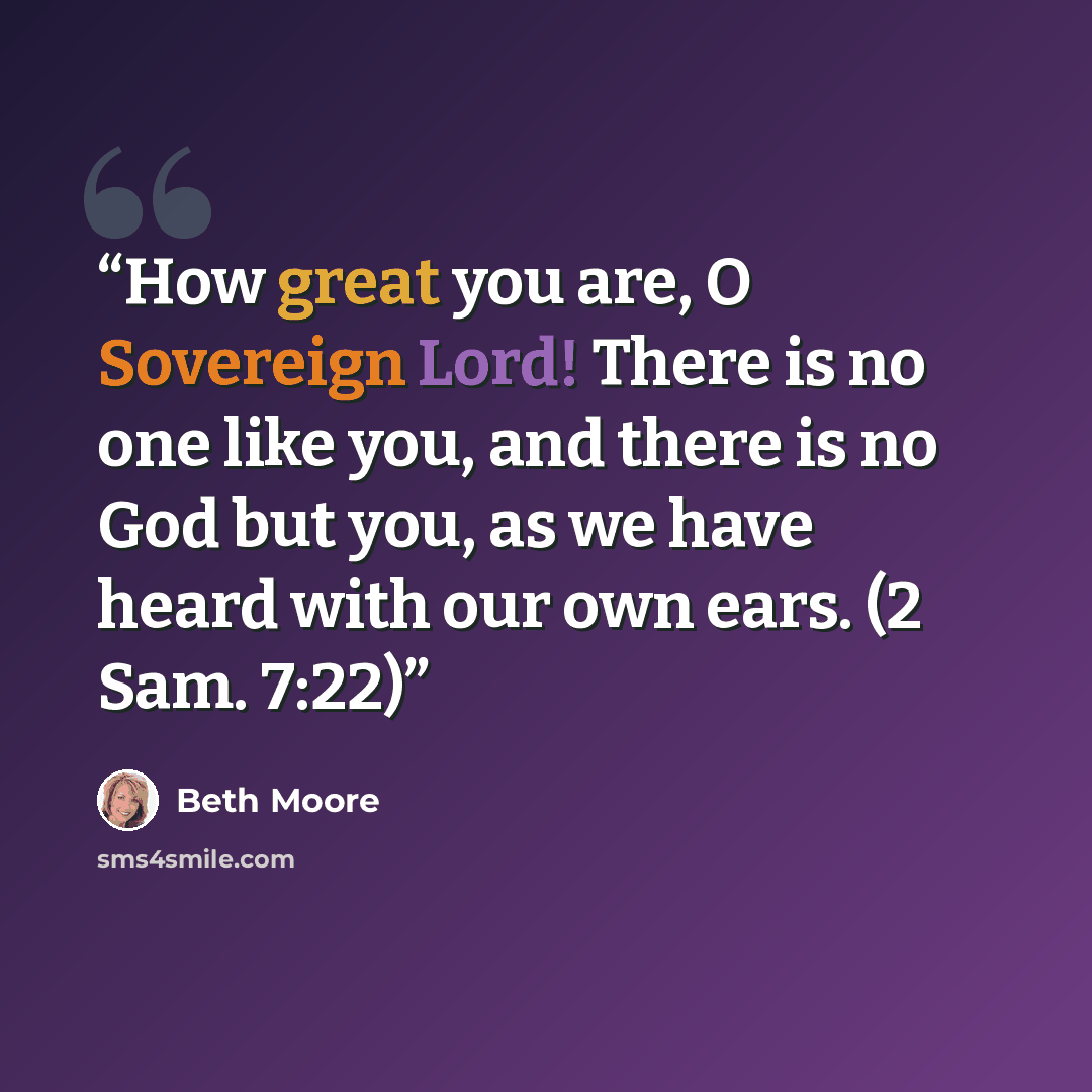 “How great you are, O Sovereign Lord! There is no one like you, and there is no God but you, as we have heard with our own ears. (2 Sam. 7:22)” quote by Beth Moore