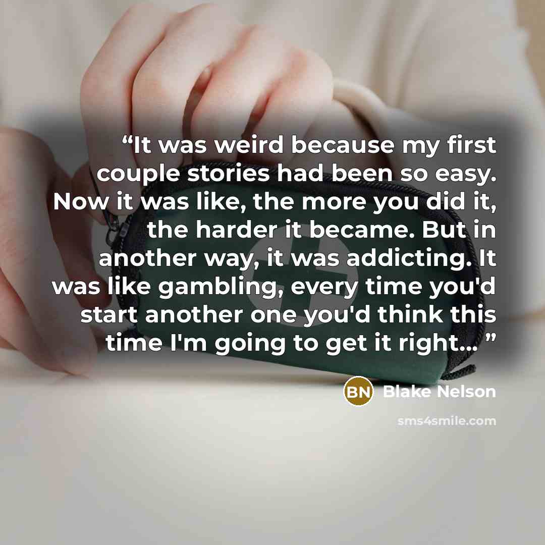 “It was weird because my first couple stories had been so easy. Now it was like, the more you did it, the harder it became. But in another way, it was addicting. It was like gambling, every time you'd start another one you'd think this time I'm going to get it right…” quote by Blake Nelson
