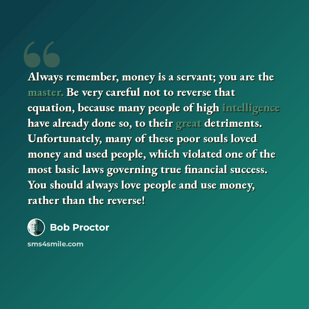 “Always remember, money is a servant; you are the master. Be very careful not to reverse that equation, because many people of high intelligence have already done so, to their great detriments. Unfortunately, many of these poor souls loved money and used people, which violated one of the most basic…” quote by Bob Proctor