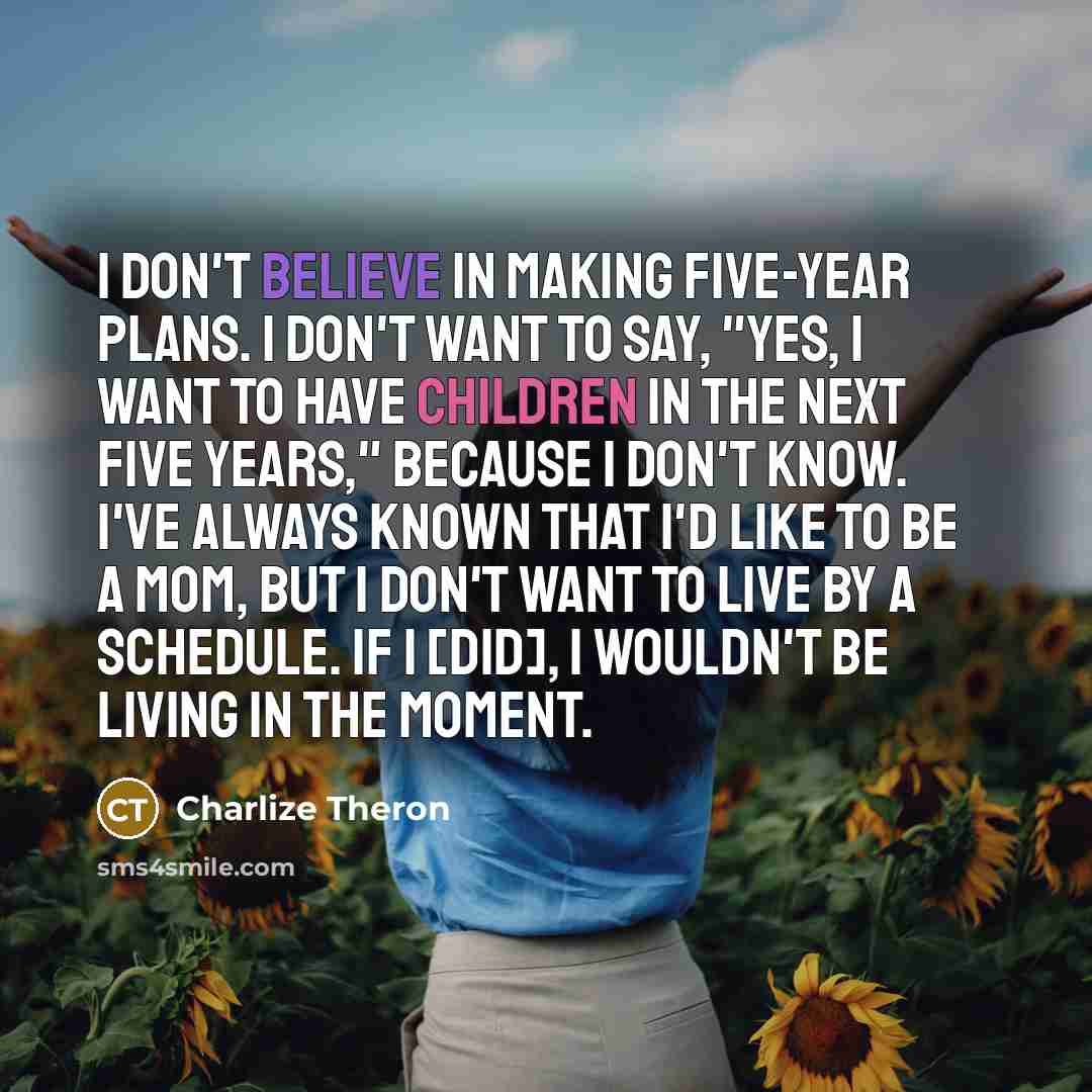 “I don't believe in making five-year plans. I don't want to say, "Yes, I want to have children in the next five years," because I don't know. I've always known that I'd like to be a mom, but I don't want to live by a schedule. If I [did], I wouldn't be living in the moment.” quote by Charlize Theron