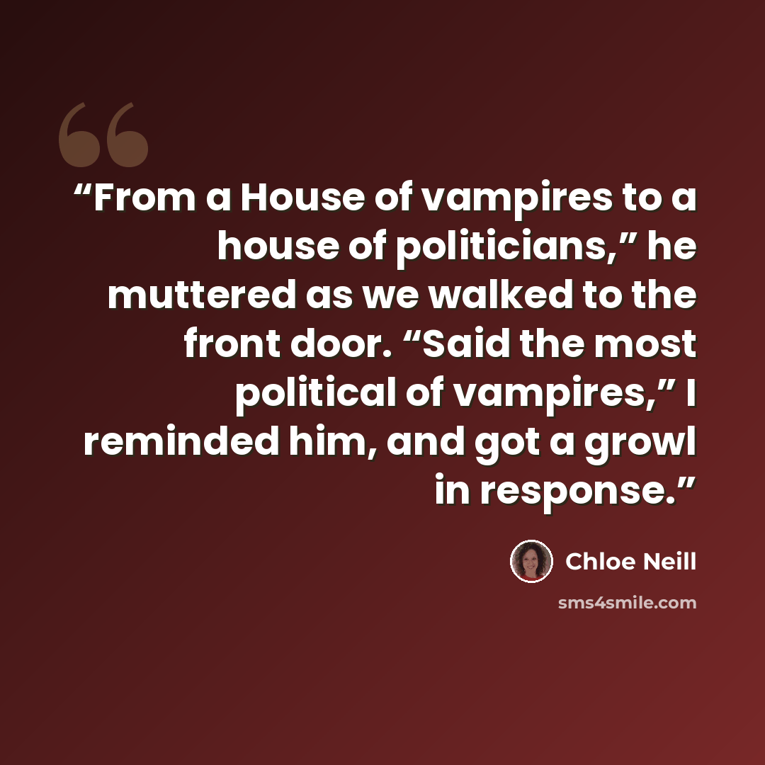 “From a House of vampires to a house of politicians,” he muttered as we walked to the front door. “Said the most political of vampires,” I reminded him, and got a growl in response.” quote by Chloe Neill