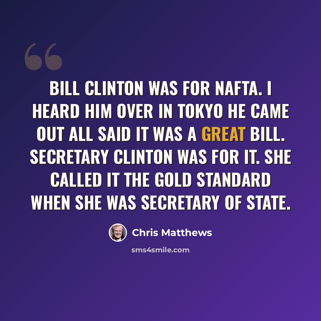 “Bill Clinton was for NAFTA. I heard him over in Tokyo he came out all said it was a great bill. Secretary Clinton was for it. She called it the gold standard when she was secretary of state.” quote by Chris Matthews