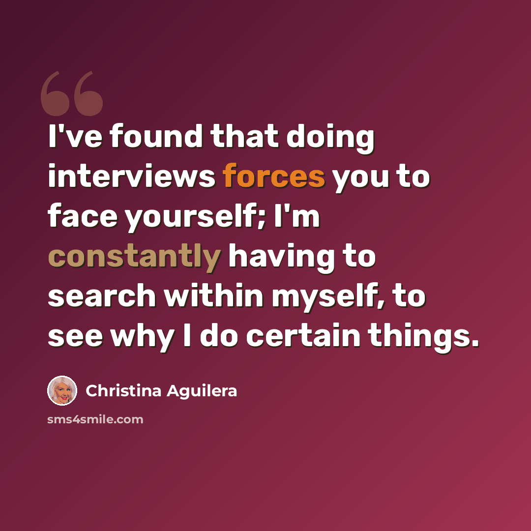 “I've found that doing interviews forces you to face yourself; I'm constantly having to search within myself, to see why I do certain things.” quote by Christina Aguilera