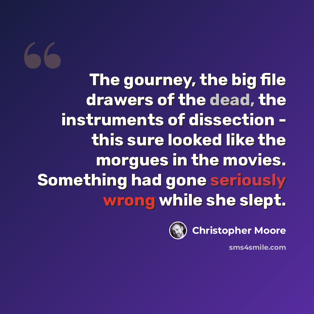 “The gourney, the big file drawers of the dead, the instruments of dissection - this sure looked like the morgues in the movies. Something had gone seriously wrong while she slept.” quote by Christopher Moore