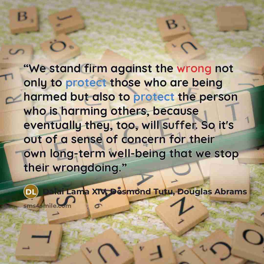 “We stand firm against the wrong not only to protect those who are being harmed but also to protect the person who is harming others, because eventually they, too, will suffer. So it's out of a sense of concern for their own long-term well-being that we stop their wrongdoing.” quote by Dalai Lama XIV, Desmond Tutu, Douglas Abrams