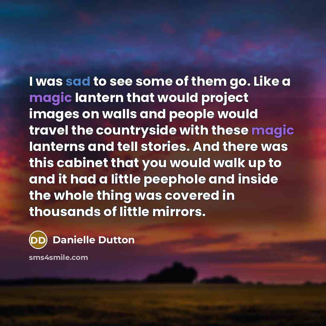 “I was sad to see some of them go. Like a magic lantern that would project images on walls and people would travel the countryside with these magic lanterns and tell stories. And there was this cabinet that you would walk up to and it had a little peephole and inside the whole thing was covered in…” quote by Danielle Dutton