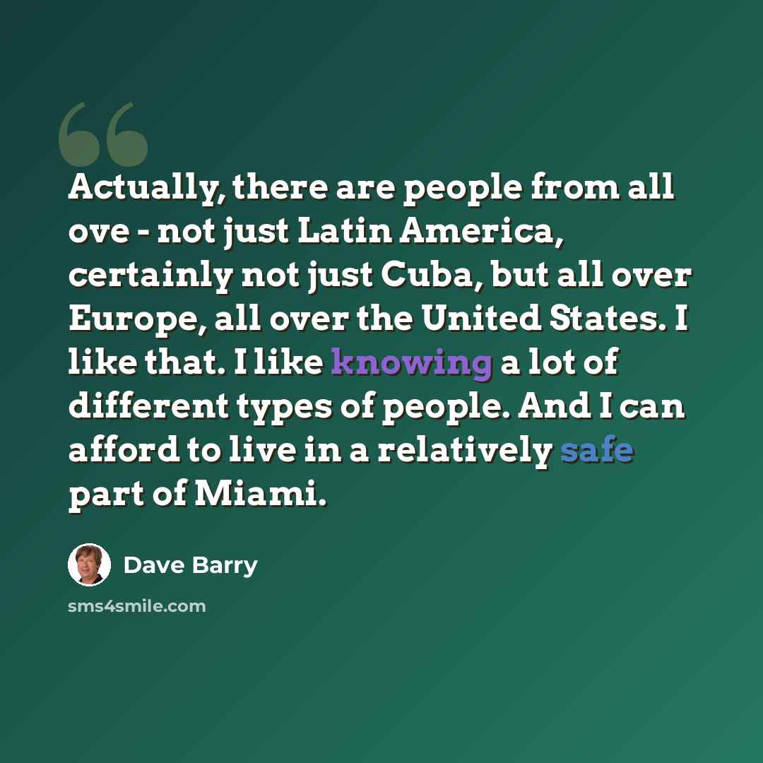 “Actually, there are people from all ove - not just Latin America, certainly not just Cuba, but all over Europe, all over the United States. I like that. I like knowing a lot of different types of people. And I can afford to live in a relatively safe part of Miami.” quote by Dave Barry