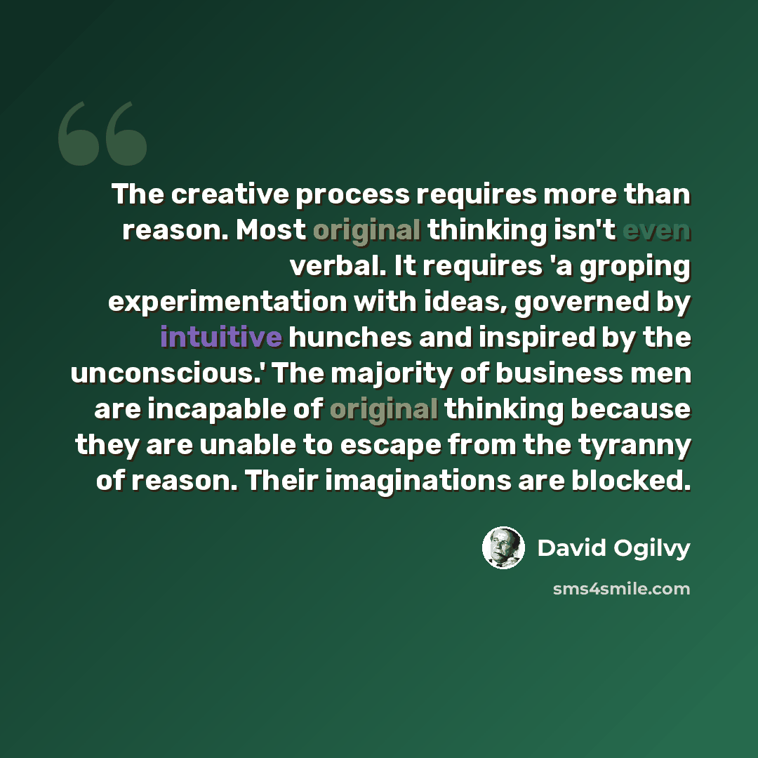 “The creative process requires more than reason. Most original thinking isn't even verbal. It requires 'a groping experimentation with ideas, governed by intuitive hunches and inspired by the unconscious.' The majority of business men are incapable of original thinking because they are unable to…” quote by David Ogilvy