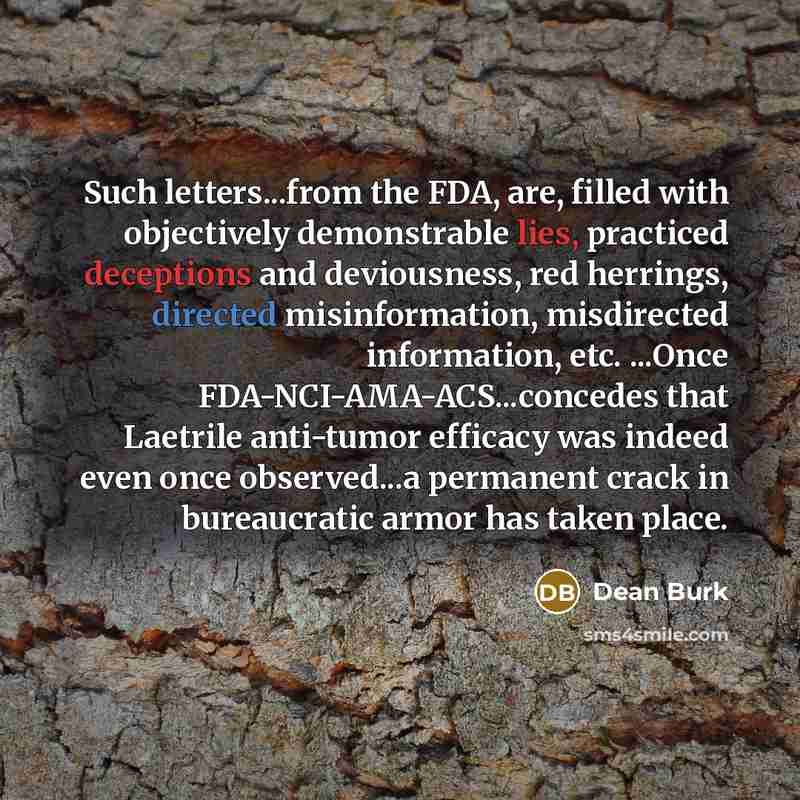 “Such letters...from the FDA, are, filled with objectively demonstrable lies, practiced deceptions and deviousness, red herrings, directed misinformation, misdirected information, etc. ...Once FDA-NCI-AMA-ACS...concedes that Laetrile anti-tumor efficacy was indeed even once observed...a permanent…” quote by Dean Burk
