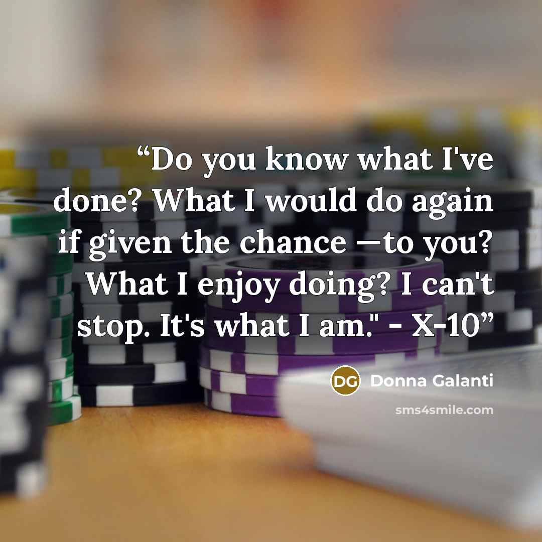 “Do you know what I've done? What I would do again if given the chance —to you? What I enjoy doing? I can't stop. It's what I am." - X-10” quote by Donna Galanti