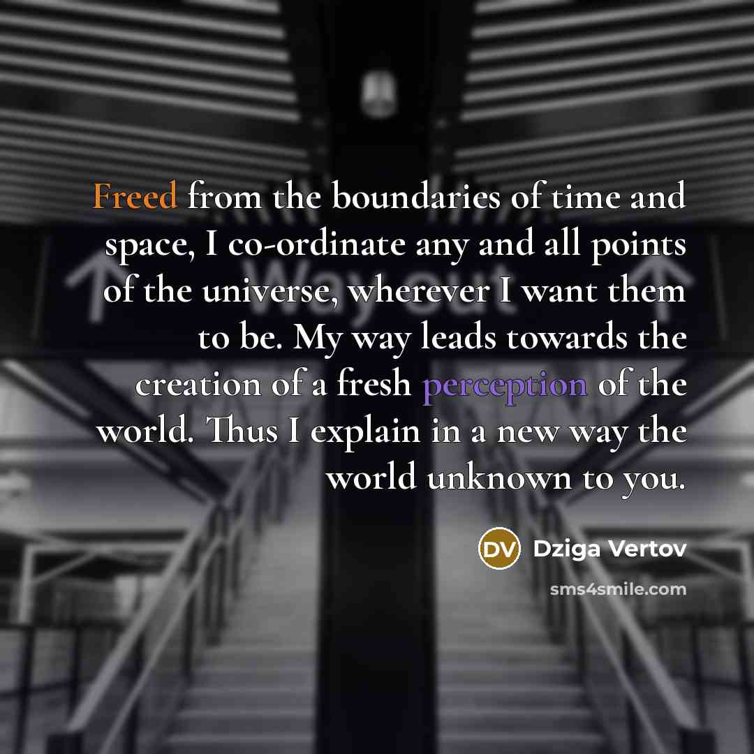 “Freed from the boundaries of time and space, I co-ordinate any and all points of the universe, wherever I want them to be. My way leads towards the creation of a fresh perception of the world. Thus I explain in a new way the world unknown to you.” quote by Dziga Vertov