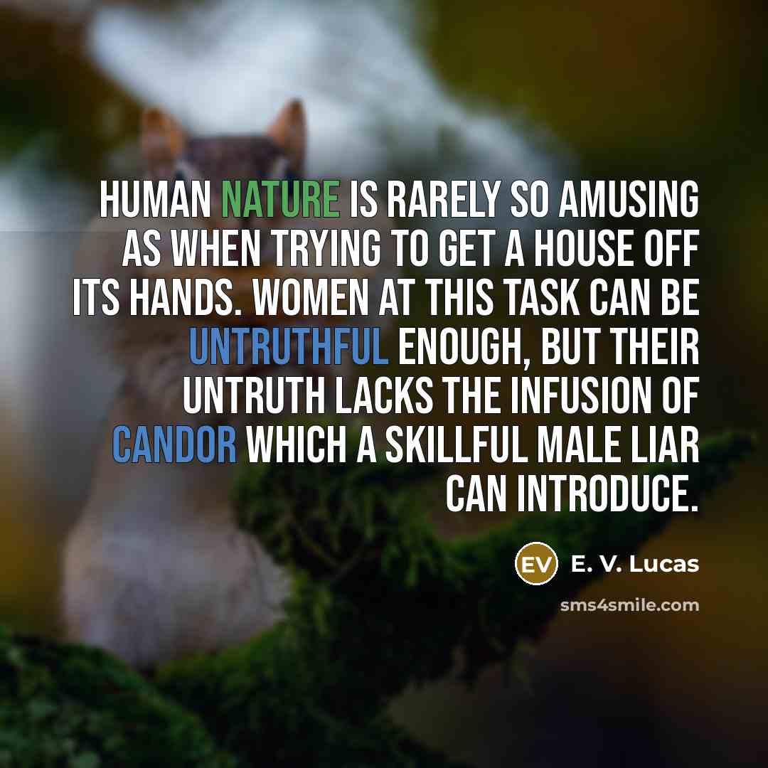 “Human nature is rarely so amusing as when trying to get a house off its hands. Women at this task can be untruthful enough, but their untruth lacks the infusion of candor which a skillful male liar can introduce.” quote by E. V. Lucas