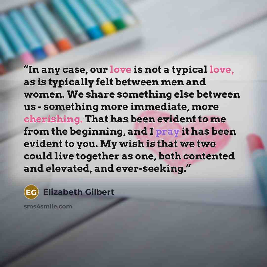 “In any case, our love is not a typical love, as is typically felt between men and women. We share something else between us - something more immediate, more cherishing. That has been evident to me from the beginning, and I pray it has been evident to you. My wish is that we two could live together…” quote by Elizabeth Gilbert
