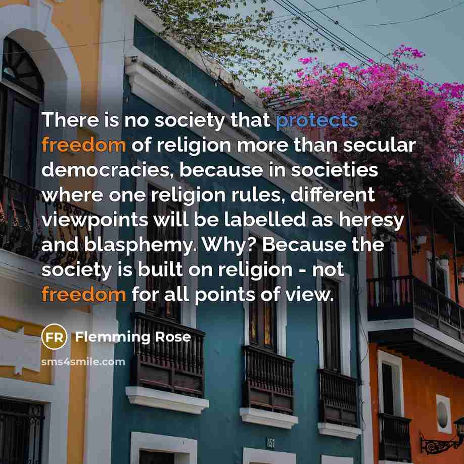 “There is no society that protects freedom of religion more than secular democracies, because in societies where one religion rules, different viewpoints will be labelled as heresy and blasphemy. Why? Because the society is built on religion - not freedom for all points of view.” quote by Flemming Rose
