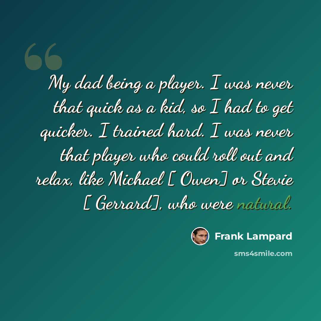 “My dad being a player. I was never that quick as a kid, so I had to get quicker. I trained hard. I was never that player who could roll out and relax, like Michael [ Owen] or Stevie [ Gerrard], who were natural.” quote by Frank Lampard