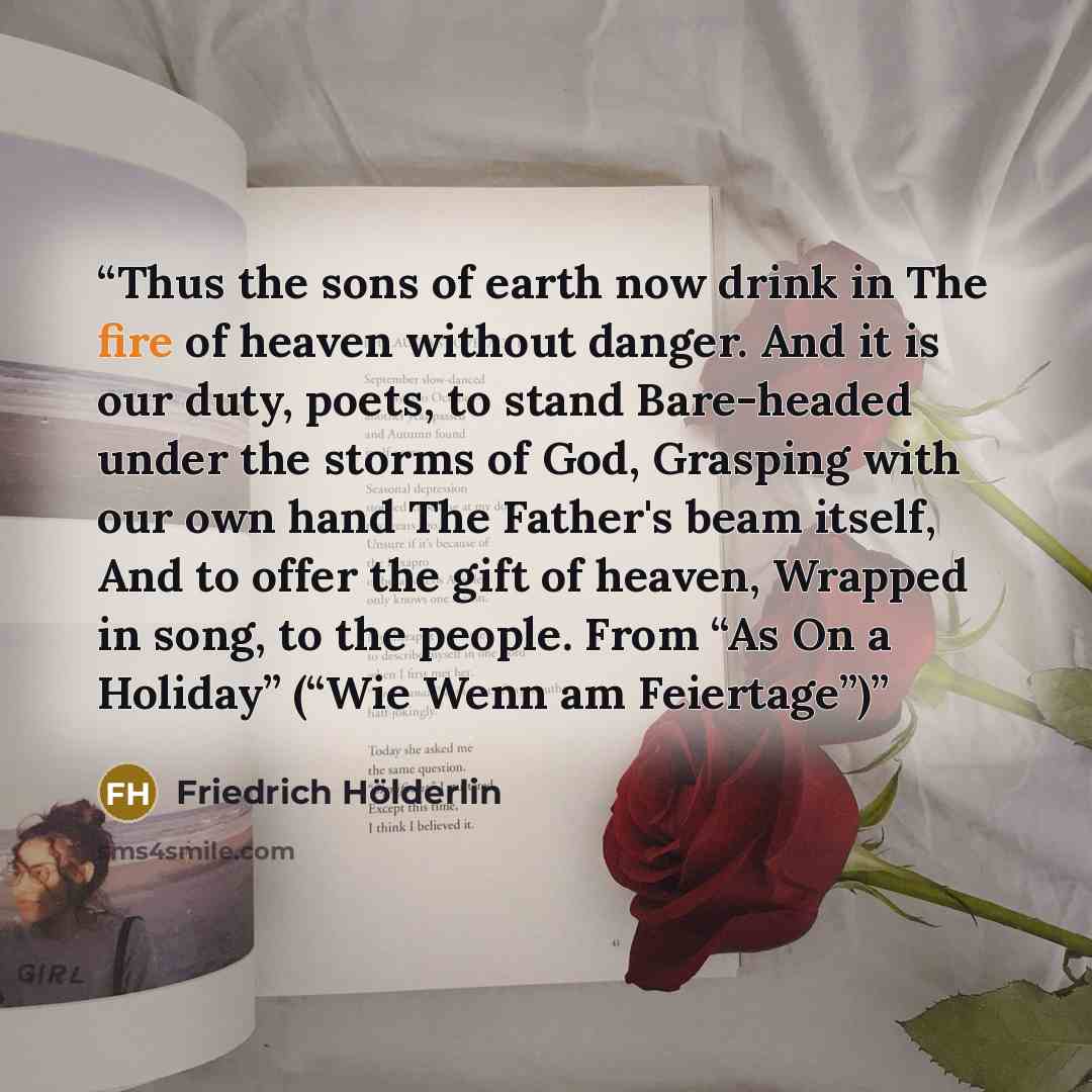 “Thus the sons of earth now drink in The fire of heaven without danger. And it is our duty, poets, to stand Bare-headed under the storms of God, Grasping with our own hand The Father's beam itself, And to offer the gift of heaven, Wrapped in song, to the people. From “As On a Holiday” (“Wie Wenn am…” quote by Friedrich Hölderlin