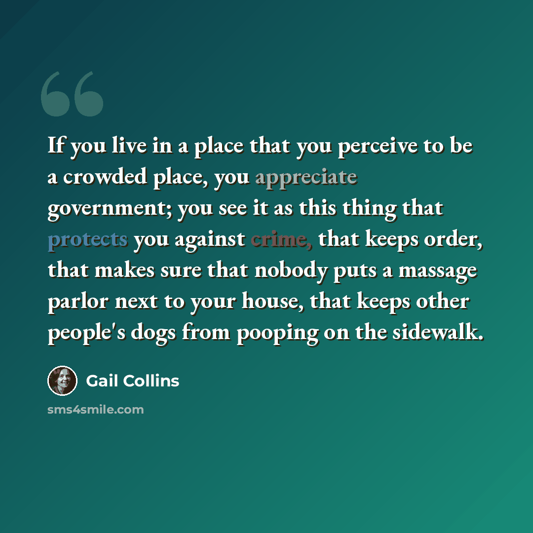 “If you live in a place that you perceive to be a crowded place, you appreciate government; you see it as this thing that protects you against crime, that keeps order, that makes sure that nobody puts a massage parlor next to your house, that keeps other people's dogs from pooping on the sidewalk.” quote by Gail Collins