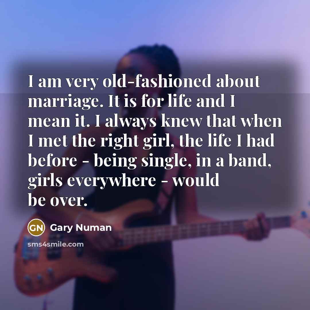 “I am very old-fashioned about marriage. It is for life and I mean it. I always knew that when I met the right girl, the life I had before - being single, in a band, girls everywhere - would be over.” quote by Gary Numan