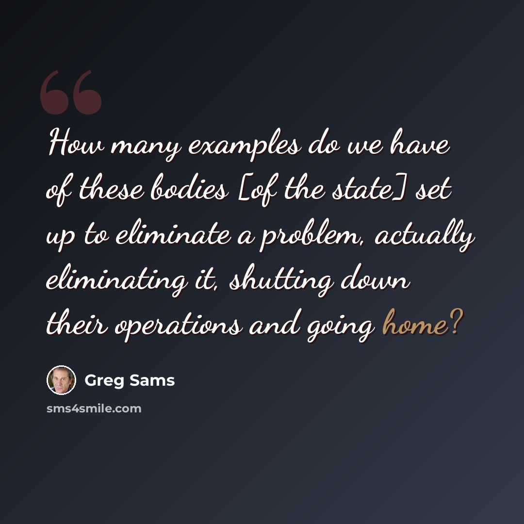 “How many examples do we have of these bodies [of the state] set up to eliminate a problem, actually eliminating it, shutting down their operations and going home?” quote by Greg Sams