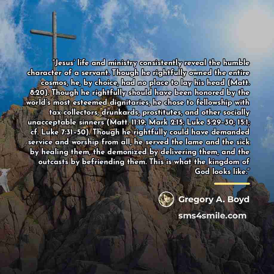“Jesus’ life and ministry consistently reveal the humble character of a servant. Though he rightfully owned the entire cosmos, he, by choice, had no place to lay his head (Matt. 8:20). Though he rightfully should have been honored by the world’s most esteemed dignitaries, he chose to fellowship…” quote by Gregory A. Boyd