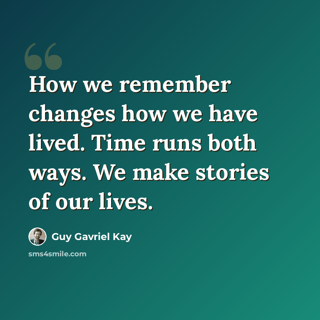 “How we remember changes how we have lived. Time runs both ways. We make stories of our lives.” quote by Guy Gavriel Kay